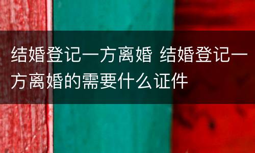 结婚登记一方离婚 结婚登记一方离婚的需要什么证件