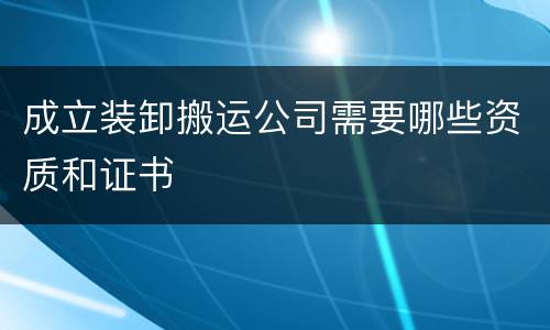 成立装卸搬运公司需要哪些资质和证书