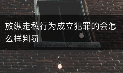 放纵走私行为成立犯罪的会怎么样判罚