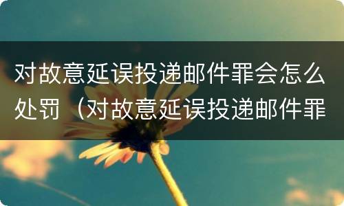对故意延误投递邮件罪会怎么处罚（对故意延误投递邮件罪会怎么处罚呢）