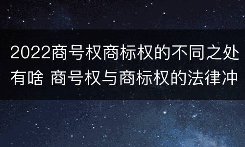 2022商号权商标权的不同之处有啥 商号权与商标权的法律冲突与解决