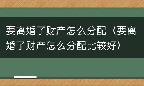 要离婚了财产怎么分配（要离婚了财产怎么分配比较好）