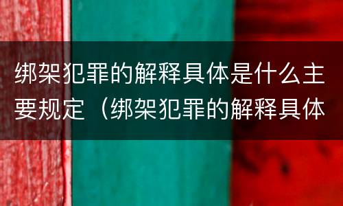 绑架犯罪的解释具体是什么主要规定（绑架犯罪的解释具体是什么主要规定）