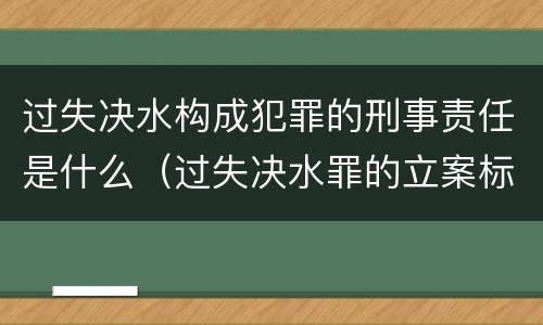 过失决水构成犯罪的刑事责任是什么（过失决水罪的立案标准）