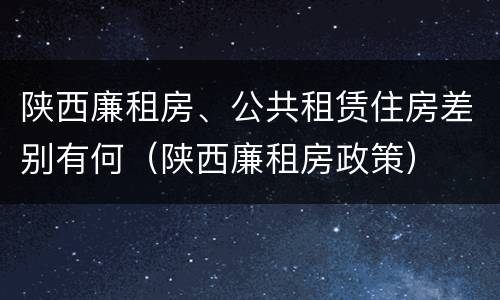陕西廉租房、公共租赁住房差别有何（陕西廉租房政策）