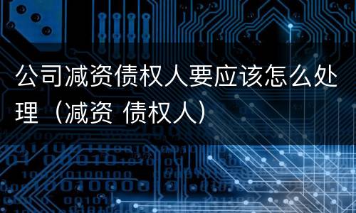 公司减资债权人要应该怎么处理（减资 债权人）