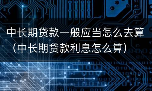 中长期贷款一般应当怎么去算（中长期贷款利息怎么算）