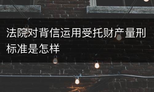 法院对背信运用受托财产量刑标准是怎样