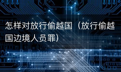 怎样对放行偷越国（放行偷越国边境人员罪）