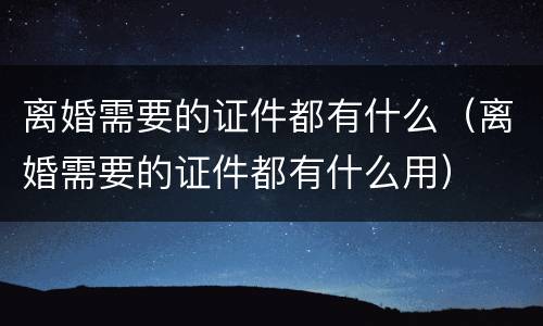 离婚需要的证件都有什么（离婚需要的证件都有什么用）