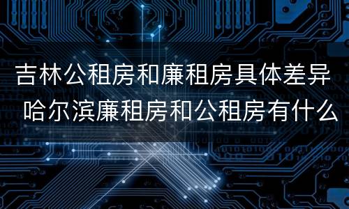 吉林公租房和廉租房具体差异 哈尔滨廉租房和公租房有什么区别