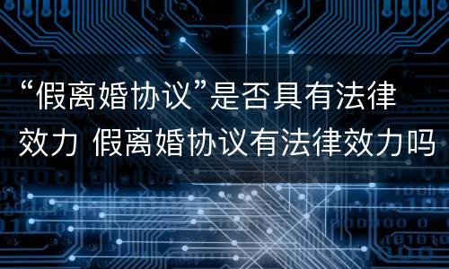 “假离婚协议”是否具有法律效力 假离婚协议有法律效力吗:假离婚的协议有法律效力吗