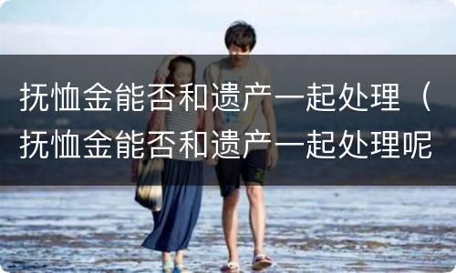 抚恤金能否和遗产一起处理（抚恤金能否和遗产一起处理呢）