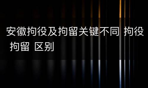 安徽拘役及拘留关键不同 拘役 拘留 区别
