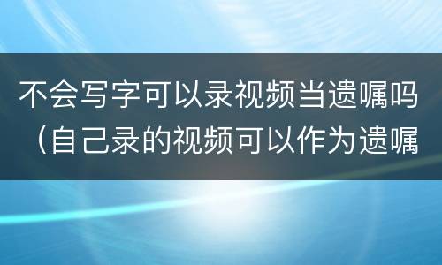 不会写字可以录视频当遗嘱吗（自己录的视频可以作为遗嘱吗）