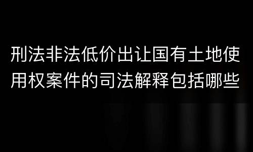 刑法非法低价出让国有土地使用权案件的司法解释包括哪些规定