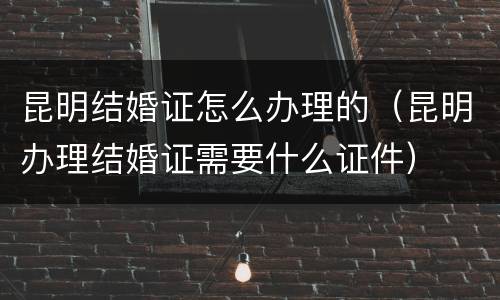 昆明结婚证怎么办理的（昆明办理结婚证需要什么证件）
