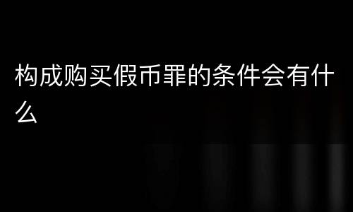 构成购买假币罪的条件会有什么