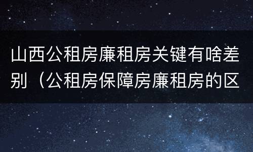 山西公租房廉租房关键有啥差别（公租房保障房廉租房的区别）