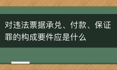 对违法票据承兑、付款、保证罪的构成要件应是什么