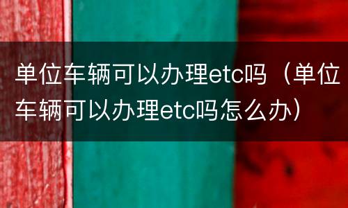 单位车辆可以办理etc吗（单位车辆可以办理etc吗怎么办）