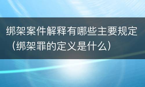 绑架案件解释有哪些主要规定（绑架罪的定义是什么）