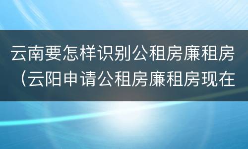 云南要怎样识别公租房廉租房（云阳申请公租房廉租房现在的什么地方）