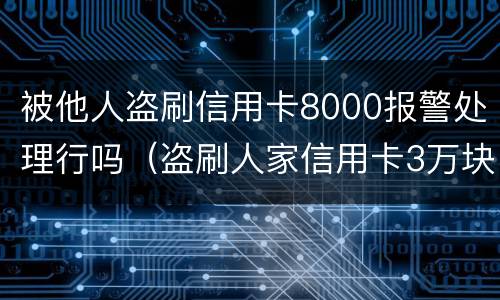 被他人盗刷信用卡8000报警处理行吗（盗刷人家信用卡3万块钱人家报警会怎么样）