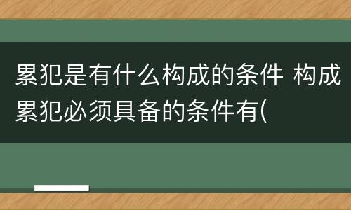 累犯是有什么构成的条件 构成累犯必须具备的条件有(