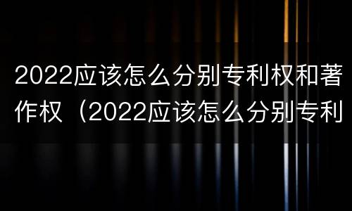 2022应该怎么分别专利权和著作权（2022应该怎么分别专利权和著作权呢）