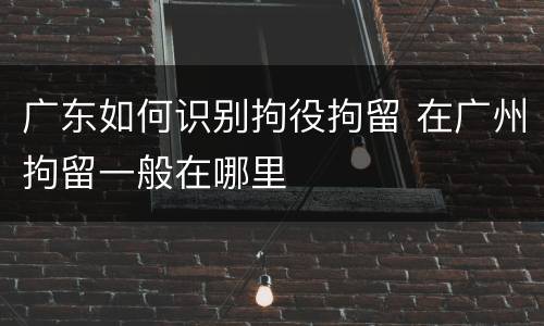 广东如何识别拘役拘留 在广州拘留一般在哪里