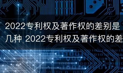 2022专利权及著作权的差别是几种 2022专利权及著作权的差别是几种
