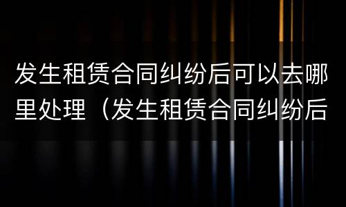 发生租赁合同纠纷后可以去哪里处理（发生租赁合同纠纷后可以去哪里处理呢）