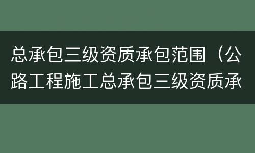总承包三级资质承包范围（公路工程施工总承包三级资质承包范围）