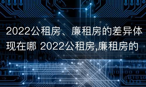2022公租房、廉租房的差异体现在哪 2022公租房,廉租房的差异体现在哪方面