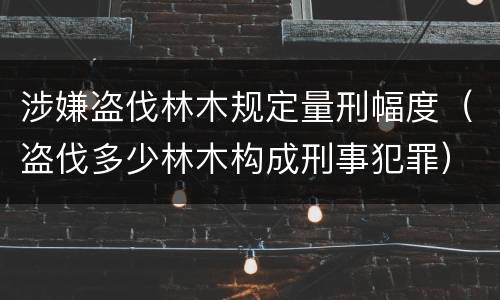 涉嫌盗伐林木规定量刑幅度（盗伐多少林木构成刑事犯罪）