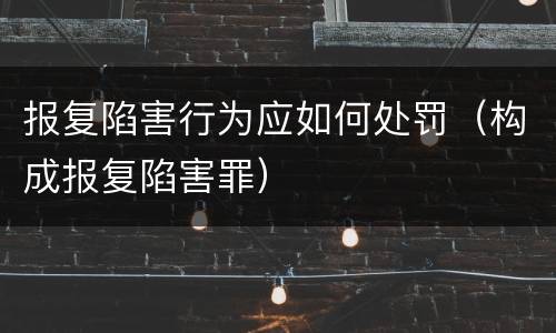 报复陷害行为应如何处罚（构成报复陷害罪）