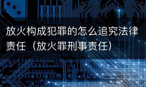放火构成犯罪的怎么追究法律责任（放火罪刑事责任）