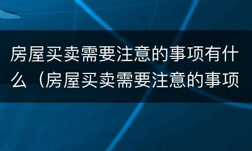 房屋买卖需要注意的事项有什么（房屋买卖需要注意的事项有什么呢）