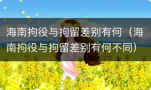 海南拘役与拘留差别有何（海南拘役与拘留差别有何不同）