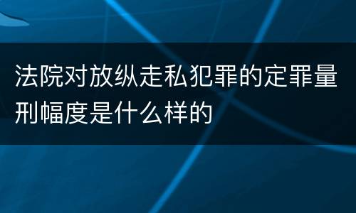 法院对放纵走私犯罪的定罪量刑幅度是什么样的
