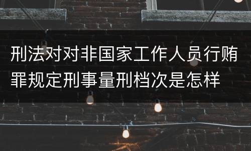 刑法对对非国家工作人员行贿罪规定刑事量刑档次是怎样