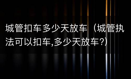 城管扣车多少天放车（城管执法可以扣车,多少天放车?）