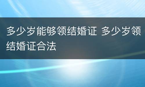 多少岁能够领结婚证 多少岁领结婚证合法
