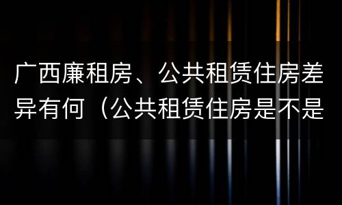 广西廉租房、公共租赁住房差异有何（公共租赁住房是不是廉租房）