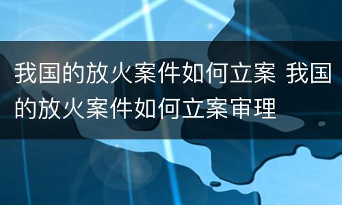 我国的放火案件如何立案 我国的放火案件如何立案审理