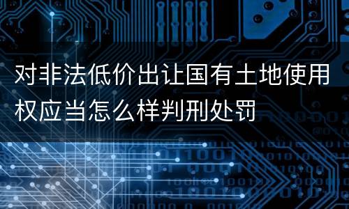 对非法低价出让国有土地使用权应当怎么样判刑处罚