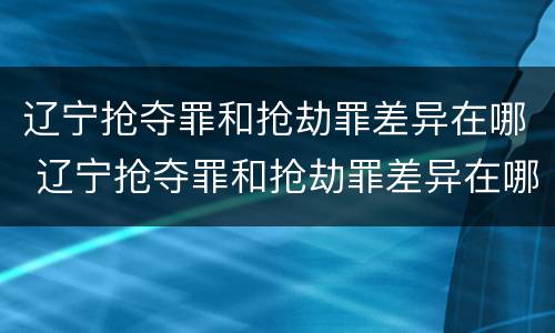 辽宁抢夺罪和抢劫罪差异在哪 辽宁抢夺罪和抢劫罪差异在哪查