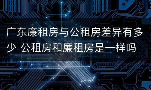 广东廉租房与公租房差异有多少 公租房和廉租房是一样吗