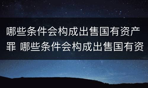 哪些条件会构成出售国有资产罪 哪些条件会构成出售国有资产罪